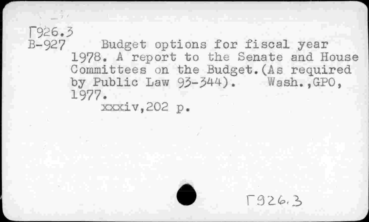 ﻿T926.3
B-927 Budget options for fiscal year 1978« -A report to the Senate and House Committees on the Budget.(As required by Public Law 95-^44). Wash.,GPO, 1977.
XKxiv,202 p.